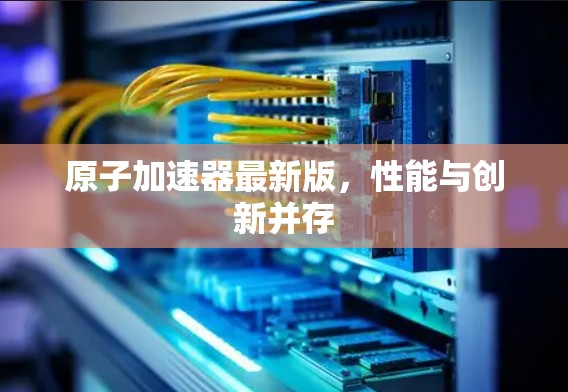 原子加速器最新版，性能与创新并存