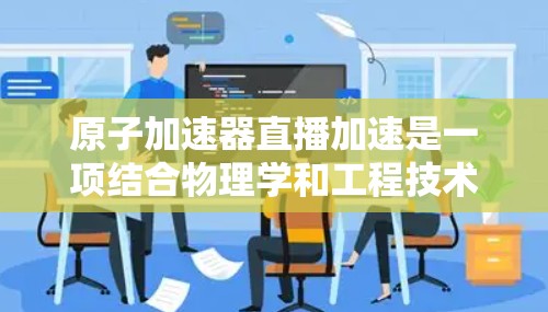 原子加速器直播加速是一项结合物理学和工程技术的复杂任务，涉及多个关键环节和技术挑战。以下是对该技术的分步解释