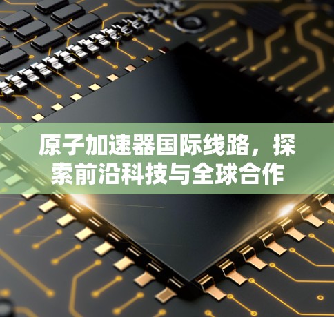 原子加速器国际线路，探索前沿科技与全球合作