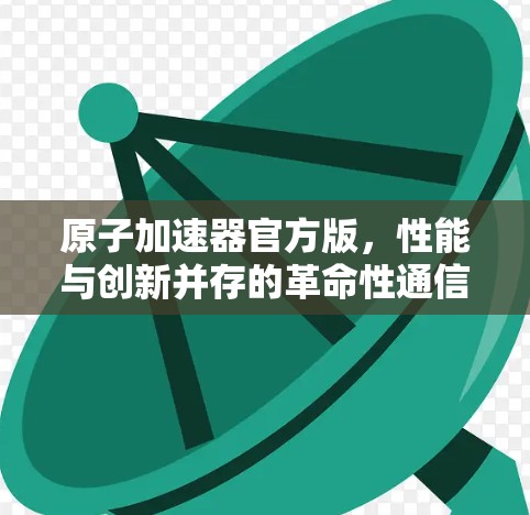 原子加速器官方版，性能与创新并存的革命性通信解决方案