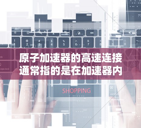 原子加速器的高速连接通常指的是在加速器内部或外部设备之间实现高效率、低延迟的数据传输和信号连接，确保实验运行的稳定性和准确性。以下是一些常见的高速连接方式和相关技术