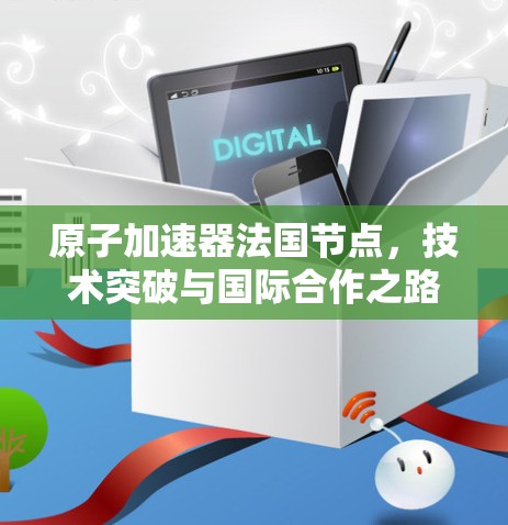 原子加速器法国节点，技术突破与国际合作之路