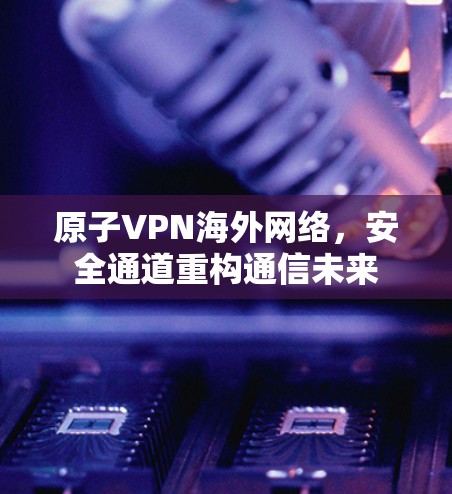 原子VPN海外网络，安全通道重构通信未来