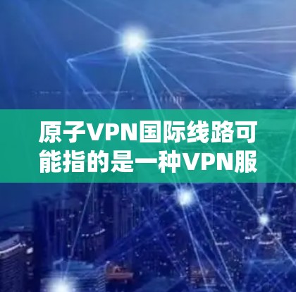 原子VPN国际线路可能指的是一种VPN服务，专门为国际用户提供更高效、更安全的网络连接。以下是一些可能的解释和信息